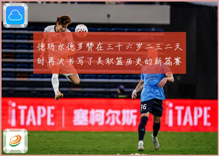 德玛尔德罗赞在三十六岁二三二天时再次书写了美职篮历史的新篇赛场复盘