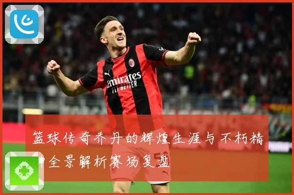 篮球传奇乔丹的辉煌生涯与不朽精神全景解析赛场复盘