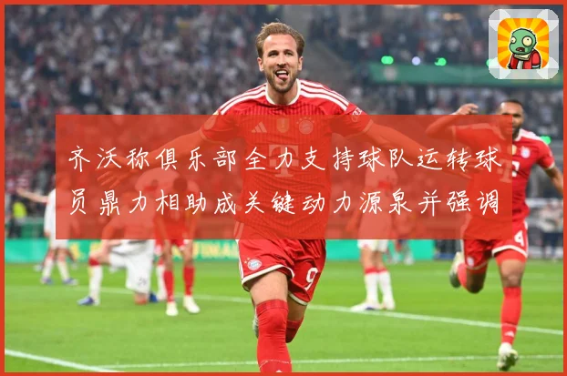 齐沃称俱乐部全力支持球队运转球员鼎力相助成关键动力源泉并强调战术观察