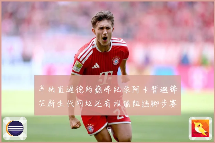 辛纳直逼德约巅峰纪录阿卡暂避锋芒新生代网坛还有谁能阻挡脚步赛场观察