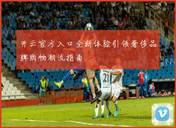 开云官方入口全新体验引领奢侈品牌购物潮流指南