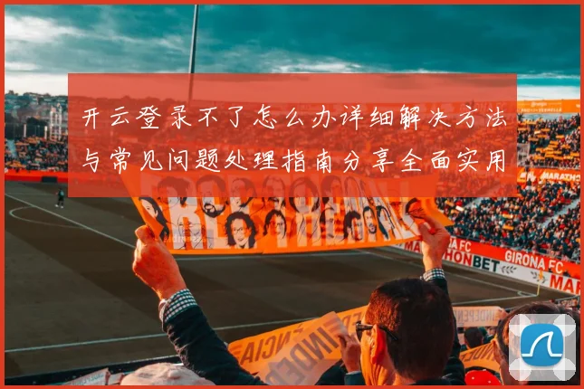 开云登录不了怎么办详细解决方法与常见问题处理指南分享全面实用版
