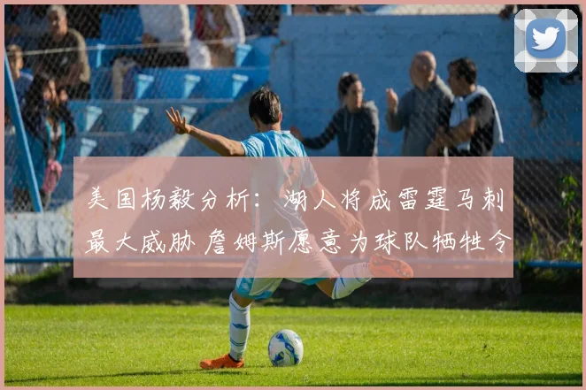 美国杨毅分析：湖人将成雷霆马刺最大威胁 詹姆斯愿意为球队牺牲令人钦佩