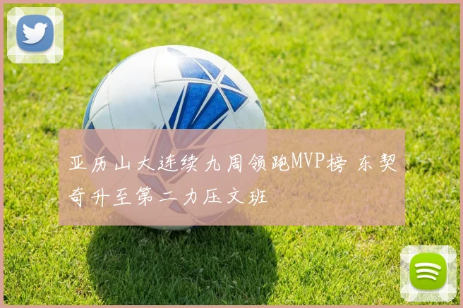 亚历山大连续九周领跑MVP榜 东契奇升至第二力压文班