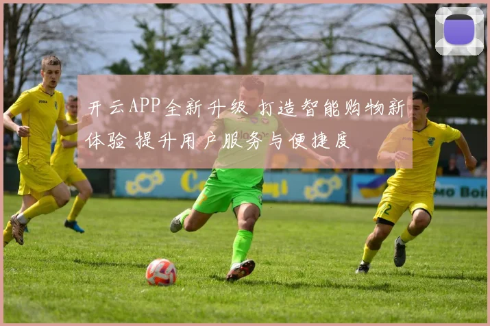 开云APP全新升级 打造智能购物新体验 提升用户服务与便捷度