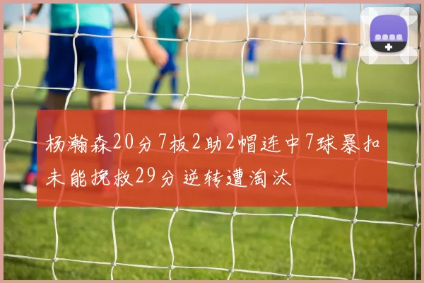 杨瀚森20分7板2助2帽连中7球暴扣未能挽救29分逆转遭淘汰