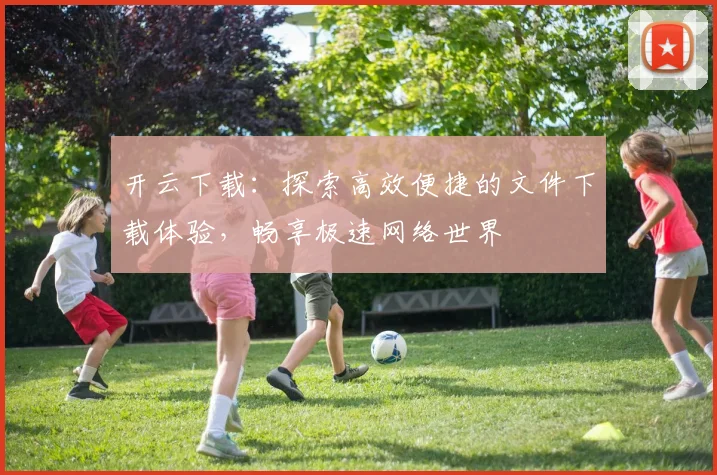 开云下载：探索高效便捷的文件下载体验，畅享极速网络世界