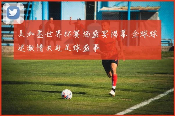 美加墨世界杯赛场盛宴揭幕 全球球迷激情共赴足球盛事