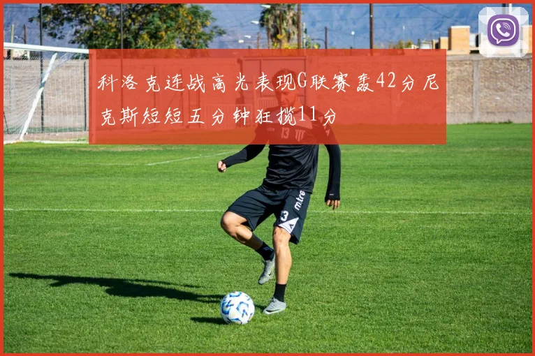 科洛克连战高光表现G联赛轰42分尼克斯短短五分钟狂揽11分