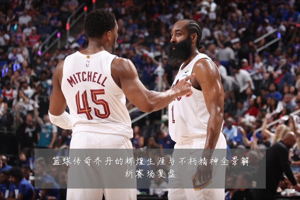 篮球传奇乔丹的辉煌生涯与不朽精神全景解析赛场复盘