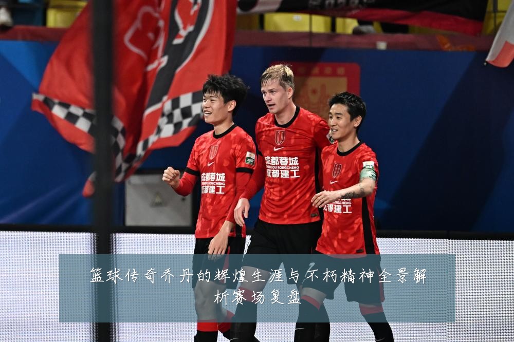 篮球传奇乔丹的辉煌生涯与不朽精神全景解析赛场复盘